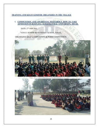 25
TRAINING AND KISAN GOSHTHI ORGANIZED IN THE VILLAGE
1. COMPETITION AND AWARENESS MEETABOUT HOW TO TAKE
ADMISSION IN HAYNANA AGRICULTURAL UNIVERSITY, HISAR.
DATE: 2ND
FEB 2016
VENUE: SENIOR SECOUNDARY SCHOOL,NAGAL.
ORGANIZED QUIZ COMPETITION & POEM COMPETITION.
 