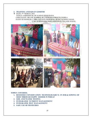 27
2. TRAINING AND KISAN GOSHTHI
 DATE- 3RD
MARCH. 2016
VENUE- FARM HOUSE,SH. KARAN SINGH RANA
CHIEF GUEST- DR. B.R. KAMBOJ,SR. COORDINATOR KVK,DAMLA.
GUEST OF HONOUR- 1. MRS. JAYANTI,PRINCIPAL,SR.SEC SCHOOL NAGAL
2. SH. SURINDER KUMAR,SARPANCH,VILLAGE-NAGAL.
TOPICS COVERED;
1. RESOURSE CONSERVATION TECHNOLOGY(RCT) IN DSR & SOWING OF
SEED THROUGH HAPPY SEEDER IN WHEAT
2. SOIL AND WATER TESTING
3. INTEGRATED NUTRIENT MANAGEMENT
4. INTEGRATED PEST MANAGEMENT
5. SAFE USE OF PESTICIDES
 