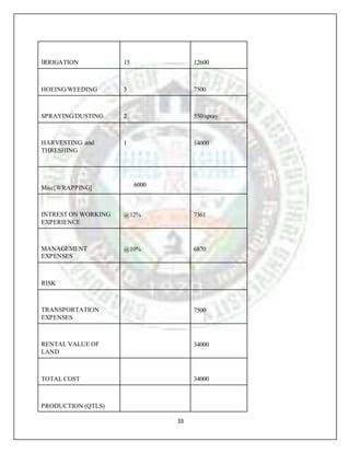 33
IRRIGATION 15 12600
HOEING/WEEDING 3 7500
SPRAYING/DUSTING 2 550/spray
HARVESTING and
THRESHING
1 14000
Misc[WRAPPING] 6000
INTREST ON WORKING
EXPERIENCE
@12% 7361
MANAGEMENT
EXPENSES
@10% 6870
RISK
TRANSPORTATION
EXPENSES
7500
RENTAL VALUE OF
LAND
34000
TOTAL COST 34000
PRODUCTION (QTLS)
 