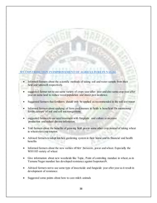 38
MYCONTRIBUTION IN IMPROVEMENT OF AGRICULTUREIN NAGAL
 Informed farmers about the scientific methods of taking soil and water sample from their
field and tubewell respectively.
 suggested farmer not to use same variety of crops year after year and also same crop year after
year on same land to reduce weed population and insect pest incidence.
 Suggested farmers that fertilizers should only be applied as recommended in the soil test report
.
 Informed farmers about applying of farm yard manure in fields is beneficial for maintaining
fertility,texture of soil and soil microorganisms.
 suggested farmers to use seed treatment with fungicide and culture to increase
production and reduce disease infestation.
 Told farmers about the benefits of growing field pea or some other crop instead of taking wheat
in wheat-rice crop rotation
 Advised farmers to adopt kitchen gardening system in their home and its financial and health
benefits
 Informed farmers about the new varities of rice ,berseem , jawar and wheat. Especially the
WH1105 variety of wheat
 Give information about new weedicide like Topic, Point of controling mandusi in wheat, as in
Yamuna Nagar mandusi has developed resistance against IsoproturoN.
 Advised farmers not to use same type of insecticide and fungicide year after year as it result in
development of resistance.
 Suggested some points about how to care milch animals
 