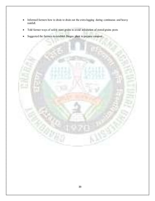 39
 Informed farmers how to drain to drain out the extra logging during continuous and heavy
rainfall.
 Told farmer ways of safely store grains to avoid infeatation of stored grains pests
 Suggested the farmers to establish Biogas plant to prepare compost..
 