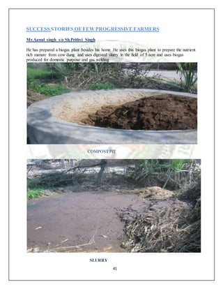 41
SUCCESS STORIES OF FEW PROGRESSIVE FARMERS
Mr.Aawal singh s/o Sh.Prithvi Singh
He has prepared a biogas plant besides his home .He uses this biogas plant to prepare the nutrient
rich manure from cow dung and uses digested slurry in the field of 5 acre and uses biogas
produced for domestic purpose and gas welding
COMPOST PIT
SLURRY
 