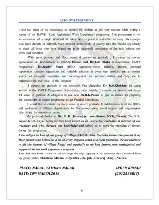 6
ACKNOWLEDGEMENT
I feel too short of my vocabulary to express my feelings at this very moment while writing a
report of my RAWE (Rural Agricultural Work Experience) programme. This programme is not
an endeavour of a single individual. It takes the co-operation and effort of many other people
who have directly or indirectly been involved in the work. I hereby take this blissful opportunity
to thank all those who have helped me in the successful completion of this task without any
terms and condition.
With great pleasure and deep sense of unwavering gratitude , I express my sincere
appreciation & indebtedness to Dr.S.K.Thakral and Dr.Anil Dhaka (Co-ordinator, RAWE
Programme), Dr.Jagdev Singh (HOD, Agronomy)whose initiative, interest, personal
supervision, creative suggestions and valuable guidance at every step provided me a constant
source of energetic inspiration and encouragement for intensive studies and help me to
understand the true value of this Program.
I express my gratitude to our honorable Vice chancellor, Dr. K.S.Khokhar, for taking
interest in this RAWE Programme. Nevertheless, most humbly, I express my sincere and deep-
felt sense of gratitude & obligation to our dean Dr.R.K.Pannu to give us chance for preparing
this manuscript in degree programme to get Practical knowledge.
I would like to extend my deep sense of sincere gratitude & indebtedness to all the HODs
and professors of different departments for their co-operation, moral support and magnanimous
help during the orientation period.
My profound thanks to Dr. B. R. Kamboj (sr. coordinator, KVK, Damla), Dr. N.K.
Goyal & Dr. Taya, faculty for their keen interest as an instructor, evaluator & mentors of our
trainings and who elevated our knowledge and helped us to solve the problems of farmers
during this programme.
I am obliged to host of our group of village NAGAL, Shri. Surinder kumar (Sarpanch) & my
Host farmer who helped us a lot in every step and acted as a local guardian .We are indebted
to all the farmers of village Nagal and especially to my host farmer, who participated and
supported in our work experience program.
Last but not least I wish to acknowledge the help, support & co-operation that I received from
my group mates Shantanu Mishra , Digamber , Deepak , Dheeraj , Anuj , Naresh.
PLACE: NAGAL, YAMUNA NAGAR INDER KUMAR
DATE: 20TH MARCH.2016 (2012A36BIV)
 