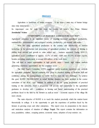 7
PREFACE
Agriculture is backbone of Indian economy. It has been a main stay of human beings
since time immemorial.
Its importance can be truly felt from the words of India’s first Prime Minister
Jawaharlal Nehru-
“EVERYTHING CAN WAIT BUT AGRICULTURE CAN NOT”
Agricultural education is an important means of ensuring increased agricultural productivity,
sustainability, environmental and ecological security, profitability, job security and equity.
With the rising agricultural production in the country and introduction of modern
technology in the production and processing of agricultural produce, the concept of farming is
shifting from survival and growth to value added agri - business approach. During 2014-15,
agricultural sector contributed to approx. 13.5% of India’ GDP and 10.23% of total exports,
besides providing employment to around 600 million of the work force.
This will lead to major opportunities in high growth, mass - based, high volume markets
generating enormous opportunities for the corporate sector.
The third Dean's Committee (1995) suggested model academic regulations and curricula
for agriculture graduates. Special emphasis was given to practical training to inculcate skill and
confidence among the undergraduates to enable them to meet the new challenges. To achieve
this goal, RAWE PROGRAMME in actual farming situation has been included in the course
curriculum of the B.Sc. Agri. students in addition to the on -going programme of practical
training at this university. Such a programme will provide and opportunity to the agricultural
graduates to develop self - confidence in farming and better understanding of the practical
problems faced in the field by the farmers as well as socio - economic aspects of the village life
more closely.
The main objective of RAWE is to teach the student practically which the student learnt
theoretically in college. It is the opportunity to gain the experience of problem faced by the
farmers in growing crops and other enterprises. This report owes its preparation to the sincere
and meticulous analysis of situation of village Nagal. This report contains the information on
area, population, culture, cropping pattern, economic status, adoption of crop varieties etc.
 