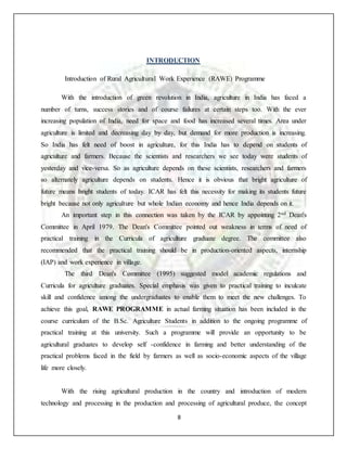 8
INTRODUCTION
Introduction of Rural Agricultural Work Experience (RAWE) Programme
With the introduction of green revolution in India, agriculture in India has faced a
number of turns, success stories and of course failures at certain steps too. With the ever
increasing population of India, need for space and food has increased several times. Area under
agriculture is limited and decreasing day by day, but demand for more production is increasing.
So India has felt need of boost in agriculture, for this India has to depend on students of
agriculture and farmers. Because the scientists and researchers we see today were students of
yesterday and vice-versa. So as agriculture depends on these scientists, researchers and farmers
so alternately agriculture depends on students. Hence it is obvious that bright agriculture of
future means bright students of today. ICAR has felt this necessity for making its students future
bright because not only agriculture but whole Indian economy and hence India depends on it.
An important step in this connection was taken by the ICAR by appointing 2nd Dean's
Committee in April 1979. The Dean's Committee pointed out weakness in terms of need of
practical training in the Curricula of agriculture graduate degree. The committee also
recommended that the practical training should be in production-oriented aspects, internship
(IAP) and work experience in village.
The third Dean's Committee (1995) suggested model academic regulations and
Curricula for agriculture graduates. Special emphasis was given to practical training to inculcate
skill and confidence among the undergraduates to enable them to meet the new challenges. To
achieve this goal, RAWE PROGRAMME in actual farming situation has been included in the
course curriculum of the B.Sc. Agriculture Students in addition to the ongoing programme of
practical training at this university. Such a programme will provide an opportunity to be
agricultural graduates to develop self -confidence in farming and better understanding of the
practical problems faced in the field by farmers as well as socio-economic aspects of the village
life more closely.
With the rising agricultural production in the country and introduction of modern
technology and processing in the production and processing of agricultural produce, the concept
 