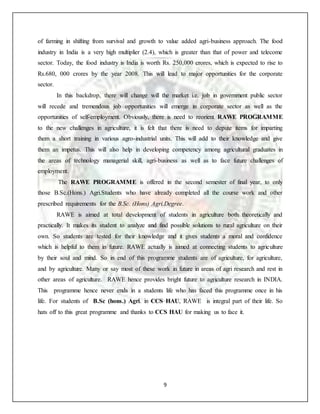 9
of farming in shifting from survival and growth to value added agri-business approach. The food
industry in India is a very high multiplier (2.4), which is greater than that of power and telecome
sector. Today, the food industry is India is worth Rs. 250,000 crores, which is expected to rise to
Rs.680, 000 crores by the year 2008. This will lead to major opportunities for the corporate
sector.
In this backdrop, there will change will the market i.e. job in government public sector
will recede and tremendous job opportunities will emerge in corporate sector as well as the
opportunities of self-employment. Obviously, there is need to reorient RAWE PROGRAMME
to the new challenges in agriculture, it is felt that there is need to depute items for imparting
them a short training in various agro-industrial units. This will add to their knowledge and give
them an impetus. This will also help in developing competency among agricultural graduates in
the areas of technology managerial skill, agri-business as well as to face future challenges of
employment.
The RAWE PROGRAMME is offered in the second semester of final year, to only
those B.Sc.(Hons.) Agri.Students who have already completed all the course work and other
prescribed requirements for the B.Sc. (Hons) Agri.Degree.
RAWE is aimed at total development of students in agriculture both theoretically and
practically. It makes its student to analyze and find possible solutions to rural agriculture on their
own. So students are tested for their knowledge and it gives students a moral and confidence
which is helpful to them in future. RAWE actually is aimed at connecting students to agriculture
by their soul and mind. So in end of this programme students are of agriculture, for agriculture,
and by agriculture. Many or say most of these work in future in areas of agri research and rest in
other areas of agriculture. RAWE hence provides bright future to agriculture research in INDIA.
This programme hence never ends in a students life who has faced this programme once in his
life. For students of B.Sc (hons.) Agri. in CCS HAU, RAWE is integral part of their life. So
hats off to this great programme and thanks to CCS HAU for making us to face it.
 