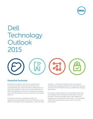 Dell
Technology
Outlook
2015
Technology innovations once took considerable time
to become mainstream; they are now doing so at an
unprecedented pace. These innovations challenge how we
work, think and plan for the future. Societal influences, the
effects of globalization, and our own expectations all play a
part in the rapid adoption of new and exciting technological
advances.
These forces also have a fundamental impact on
organizations, which today must be more responsive, more
efficient, and smarter. Some organizations – and even entire
industries – will become irrelevant if they are unable to
anticipate the changing expectations of customers and users,
and the technical innovations that can enable these changing
expectations.
This report contains predictions by Dell Research about ten
technological events we believe will take place in the next
five years. These technologies will be major catalysts for
organizations to transform the performance, cost, and agility
of their technology infrastructure to meet current and
future needs.
Executive Summary
 