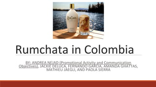 Rumchata in Colombia
BY: ANDREA NEJAD (Promotional Activity and Communication
Objectives), JACKIE DELUCA, FERNANDO GARCIA, AMANDA GHATTAS,
MATHIEU JAEGLI, AND PAOLA SIERRA
 