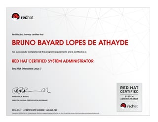 Red Hat,Inc. hereby certiﬁes that
BRUNO BAYARD LOPES DE ATHAYDE
has successfully completed all the program requirements and is certiﬁed as a
RED HAT CERTIFIED SYSTEM ADMINISTRATOR
Red Hat Enterprise Linux 7
RANDOLPH. R. RUSSELL
DIRECTOR, GLOBAL CERTIFICATION PROGRAMS
2016-03-11 - CERTIFICATE NUMBER: 160-048-740
Copyright (c) 2010 Red Hat, Inc. All rights reserved. Red Hat is a registered trademark of Red Hat, Inc. Verify this certiﬁcate number at http://www.redhat.com/training/certiﬁcation/verify
 