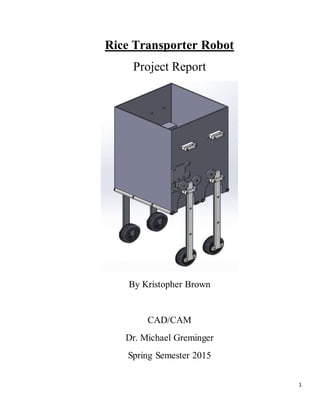 1
Rice Transporter Robot
Project Report
By Kristopher Brown
CAD/CAM
Dr. Michael Greminger
Spring Semester 2015
 