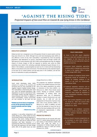 Page 1 Registration Number: 150135133
POLICY CONCLUSIONS
As shown in the IPCC report, adaptation
measures to deal with inevitable sea level rise
and mitigation to limit long term rise are
believed to be the most appropriate responses
to global sea level rise.
● Ecosystem based adaptation approaches
could be useful in helping local communities
to adapt to the negative effects of global
climate change (UNEP, 2016).
● The restoration of mangrove forests where
appropriate should be considered as a
strategy for building resilience in the
impacts of sea level rise (Conservation
International, 2016).
● Traditional adaptation measures such as
building groynes and breakwaters should be
continued , however the decision to
implement these should be contextual to
avoid maladaptation (Kostakos, Zhang and
Veening, 2014).
● The most current projections on sea level
rise should be taken into account when
designing all future coastal structures -
(Simpson et al., 2010).
● Diversification of Caribbean economies
away from tourism could prove effective in
building resilience (Kostakos, Zhang and
Veening, 2014).
● Natural disaster insurance programmes can
be developed to assist those affected in
rebuilding (Wong et al., 2014; Simpson et
al., 2010).
‘AGAINST THE RISING TIDE’:
Projected Impacts of Sea Level Rise on Coastal & Low-lying Areas in the Caribbean
Rising sea levels are projected to have significant
negative impacts on Caribbean tourism in the future.
POLICY BRIEF
EXECUTIVE SUMMARY
Global sea level rise is recognised as one of the greatest threats to coastal systems and low
lying areas (Church et al., 2013). Although most small island developing states (SIDS) are
very different in terms of size, their vulnerability is exacerbated by small, but growing
populations, high dependence on tourism, international trade and foreign markets and
high exposure to natural disasters (UN, 2011). With continued global warming, the negative
impacts of climate change on SIDS are expected to become even worse by 2050;
preventing many nations from achieving sustainable development goals (Simpson et al.,
2010). In the Caribbean, a projected global sea level rise of 1-2 metres will have devastating
effects on the physical and social environment. This brief will look at the projected impacts
of sea level rise on coastal systems and low lying areas in the Caribbean, and will also
discuss its implications on policy and adaptation.
(continued on page 2)
INTRODUCTION
Small island developing states (SIDS)
comprise of a group of 52 countries and
territories that are most vulnerable to the
negative impacts of global climate change.
This vulnerability is enhanced by their small
size, small, but growing populations, high
dependence on tourism, international trade
and foreign markets and high exposure to
natural disasters (UN, 2011). In addition to
these vulnerabilities, coastal communities
are also sensitive to sea level rise and
variations in sea-surface temperature and
acidity (Wong et al., 2014). Global sea level
rise has been linked to thermal expansion of
oceans as they warm; melting of glaciers
and polar ice caps and ice sheet loss from
Greenland and West Antarctica. It is
projected that 70% of the coastlines around
the world will experience sea level change
within 20% of the global mean sea level
change (Church et al., 2013).
This projection has significant implications
for SIDS in the Caribbean because more than
50% of the regions populations live within
1.5 kilometres of the shore (UNFCC, n.d;
Mimura et al., 2007). These include coastal
erosion, flooding of wetlands, saltwater
contamination of drinking water and
agricultural lands, loss of biodiversity,
damage to coastal infrastructure and road
networks, loss of 1300 km2
and the
displacement of thousands of persons living
with 1.5km of the shoreline (UNFCC, n.d;
Mimura et al., 2007). In addition, sea level
rise has the potential to cause the loss of
14.8% of the total Caribbean GDP and 12.9%
of employment (approximately 2 million
jobs) (WTTC, 2016).
PROJECTED IMPACTS
Rising sea levels are not unusual; with some
rises of 2 metres being observed over the
past century, in fact previous studies have
shown that rising sea levels as a
consequence of climate change have been
recorded at a rate of 1 metre per century
(Simpson et al., 2010).
“Global sea level rise is recognised
as one of the greatest threats to
coastal systems and low lying
areas”
- Church et al., 2013
(c)GoogleImages2016
 