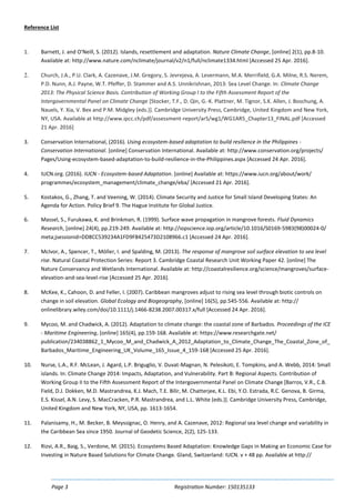 Page 3 Registration Number: 150135133
Reference List
1. Barnett, J. and O'Neill, S. (2012). Islands, resettlement and adaptation. Nature Climate Change, [online] 2(1), pp.8-10.
Available at: http://www.nature.com/nclimate/journal/v2/n1/full/nclimate1334.html [Accessed 25 Apr. 2016].
2. Church, J.A., P.U. Clark, A. Cazenave, J.M. Gregory, S. Jevrejeva, A. Levermann, M.A. Merrifield, G.A. Milne, R.S. Nerem,
P.D. Nunn, A.J. Payne, W.T. Pfeffer, D. Stammer and A.S. Unnikrishnan, 2013: Sea Level Change. In: Climate Change
2013: The Physical Science Basis. Contribution of Working Group I to the Fifth Assessment Report of the
Intergovernmental Panel on Climate Change [Stocker, T.F., D. Qin, G.-K. Plattner, M. Tignor, S.K. Allen, J. Boschung, A.
Nauels, Y. Xia, V. Bex and P.M. Midgley (eds.)]. Cambridge University Press, Cambridge, United Kingdom and New York,
NY, USA. Available at http://www.ipcc.ch/pdf/assessment-report/ar5/wg1/WG1AR5_Chapter13_FINAL.pdf [Accessed
21 Apr. 2016]
3. Conservation International, (2016). Using ecosystem-based adaptation to build resilience in the Philippines -
Conservation International. [online] Conservation International. Available at: http://www.conservation.org/projects/
Pages/Using-ecosystem-based-adaptation-to-build-resilience-in-the-Philippines.aspx [Accessed 24 Apr. 2016].
4. IUCN.org. (2016). IUCN - Ecosystem-based Adaptation. [online] Available at: https://www.iucn.org/about/work/
programmes/ecosystem_management/climate_change/eba/ [Accessed 21 Apr. 2016].
5. Kostakos, G., Zhang, T. and Veening, W. (2014). Climate Security and Justice for Small Island Developing States: An
Agenda for Action. Policy Brief 9. The Hague Institute for Global Justice.
6. Massel, S., Furukawa, K. and Brinkman, R. (1999). Surface wave propagation in mangrove forests. Fluid Dynamics
Research, [online] 24(4), pp.219-249. Available at: http://iopscience.iop.org/article/10.1016/S0169-5983(98)00024-0/
meta;jsessionid=DD8CC539234A1FD9F8425473D2108966.c1 [Accessed 24 Apr. 2016].
7. McIvor, A., Spencer, T., Möller, I. and Spalding, M. (2013). The response of mangrove soil surface elevation to sea level
rise. Natural Coastal Protection Series: Report 3. Cambridge Coastal Research Unit Working Paper 42. [online] The
Nature Conservancy and Wetlands International. Available at: http://coastalresilience.org/science/mangroves/surface-
elevation-and-sea-level-rise [Accessed 25 Apr. 2016].
8. McKee, K., Cahoon, D. and Feller, I. (2007). Caribbean mangroves adjust to rising sea level through biotic controls on
change in soil elevation. Global Ecology and Biogeography, [online] 16(5), pp.545-556. Available at: http://
onlinelibrary.wiley.com/doi/10.1111/j.1466-8238.2007.00317.x/full [Accessed 24 Apr. 2016].
9. Mycoo, M. and Chadwick, A. (2012). Adaptation to climate change: the coastal zone of Barbados. Proceedings of the ICE
- Maritime Engineering, [online] 165(4), pp.159-168. Available at: https://www.researchgate.net/
publication/234038862_1_Mycoo_M_and_Chadwick_A_2012_Adaptation_to_Climate_Change_The_Coastal_Zone_of_
Barbados_Maritime_Engineering_UK_Volume_165_Issue_4_159-168 [Accessed 25 Apr. 2016].
10. Nurse, L.A., R.F. McLean, J. Agard, L.P. Briguglio, V. Duvat-Magnan, N. Pelesikoti, E. Tompkins, and A. Webb, 2014: Small
islands. In: Climate Change 2014: Impacts, Adaptation, and Vulnerability. Part B: Regional Aspects. Contribution of
Working Group II to the Fifth Assessment Report of the Intergovernmental Panel on Climate Change [Barros, V.R., C.B.
Field, D.J. Dokken, M.D. Mastrandrea, K.J. Mach, T.E. Bilir, M. Chatterjee, K.L. Ebi, Y.O. Estrada, R.C. Genova, B. Girma,
E.S. Kissel, A.N. Levy, S. MacCracken, P.R. Mastrandrea, and L.L. White (eds.)]. Cambridge University Press, Cambridge,
United Kingdom and New York, NY, USA, pp. 1613-1654.
11. Palanisamy, H., M. Becker, B. Meyssignac, O. Henry, and A. Cazenave, 2012: Regional sea level change and variability in
the Caribbean Sea since 1950. Journal of Geodetic Science, 2(2), 125-133.
12. Rizvi, A.R., Baig, S., Verdone, M. (2015). Ecosystems Based Adaptation: Knowledge Gaps in Making an Economic Case for
Investing in Nature Based Solutions for Climate Change. Gland, Switzerland: IUCN. v + 48 pp. Available at http://
 