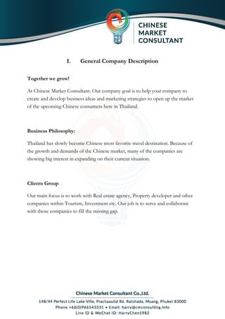 I. General Company Description
Together we grow!
At Chinese Market Consultant. Our company goal is to help your company to
create and develop business ideas and marketing strategies to open up the market
of the upcoming Chinese consumers here in Thailand.
Business Philosophy:
Thailand has slowly become Chinese most favorite travel destination. Because of
the growth and demands of the Chinese market, many of the companies are
showing big interest in expanding on their current situation.
Clients Group
Our main focus is to work with Real estate agency, Property developer and other
companies within Tourism, Investment etc. Our job is to serve and collaborate
with those companies to fill the missing gap.
 