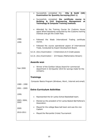 1986
1990
2015
Year 2000
1989 - 1990
2001 - 2005
1990.
2003, 2004,
2005
2009
2010-2011
• Successfully completed the City & Guild (UK)
Examination for Quantity Surveying.(Part 1)
• Successfully completed the certificate course in
Building & Civil Engineering Management at
Technology & Computer Training Institute.
• Attended for the Training Course for Customs House
agent Wharf Assistants conducted by the Customs training
Institute and got the Credit Pass.
• Followed the Wade International Trading certificate
course.
• Followed the course operational aspect of International
Trade, Conducted by Export Development Board.
G.C.E. (O/L) Examination - 3 Distinctions & 5 Credit passes
G.C.E. (A/L) Examination - 3/4 Passes (Mathematics Stream)
Awards won
• Winner of the Carillion Values Award for commercial
department in 3rd Quarter 2014 for savings made for the
company.
Trainings
Computer Basics Program (Windows, Word , Internet and email)
Extra Curriculum Activities
• Represented the Sri Lanka School Basketball team.
• Elected as the president of Sri Lanka Basket Ball Referee's
Association.
• Played for the college Base ball team and was the vice
Captain
• Played the Mercantile Cricket Tournament
10
 