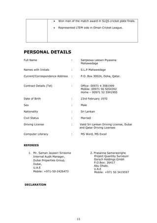 • Won man of the match award in SLQS cricket plate finals.
• Represented LTEM side in Oman Cricket League.
PERSONAL DETAILS
Full Name : Sanjeewa Laksen Piyasena
Mahawedage
Names with Initials : S.L.P Mahawedage
Current/Correspondence Address : P.O. Box 30024, Doha, Qatar.
Contract Details (Tel) : Office: 00971 4 3981999
Mobile: 00971 56 5054392
Home – 00971 52 5941995
Date of Birth : 23rd February 1970
Sex : Male
Nationality : Sri Lankan
Civil Status : Married
Driving License : Valid Sri Lankan Driving License, Dubai
and Qatar Driving Licenses
Computer Literacy : MS Word, MS Excel
REFEREES
DECLARATION
11
2. Prasanna Samarasinghe
Project Quantity Surveyor
Dorsch Holdings Gmbh
P.O.Box: 26417
Abu Dhabi,
U.A.E
Mobile: +971 50 3419597
1. Mr. Saman Jayasiri Sirisoma
Internal Audit Manager,
Dubai Properties Group,
Dubai,
U.A.E
Mobile: +971-50-2426473
Page
 