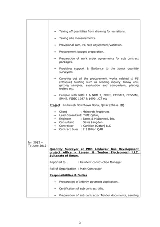 Jan 2012 –
To June 2012
• Taking off quantities from drawing for variations.
• Taking site measurements.
• Provisional sum, PC rate adjustment/variation.
• Procurement budget preparation.
• Preparation of work order agreements for sub contract
packages.
• Providing support & Guidance to the junior quantity
surveyors.
• Carrying out all the procurement works related to PS
(Mosque) building such as sending inquiry, follow ups,
getting samples, evaluation and comparison, placing
orders etc.
• Familiar with NRM 1 & NRM 2, POMI, CESSM3, CESSM4,
SMM7, FIDIC 1987 & 1999, JCT etc
Project: Muheireb Downtown Doha, Qatar (Phase 1B)
• Client : Msheireb Properties
• Lead Consultant: TiME Qatar,
• Engineer : Barns & McDonnell, Inc.
• Consultant : Davis Langdon
• Contractor : Carillion (Qatar) LLC
• Contract Sum : 2.3 Billion QAR
Quantity Surveyor at PDO Lekhwair Gas Development
project office – Larsen & Toubro Electromech LLC,
Sultanate of Oman.
Reported to : Resident construction Manager
Roll of Organization : Main Contractor
Responsibilities & Duties
• Preparation of Interim payment application.
• Certification of sub contract bills.
• Preparation of sub contractor Tender documents, sending
3
 