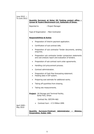June 2010 –
To June 2012
April 2009 -
May 2010
Quantity Surveyor at Sohar Oil Tanking project office –
Larsen & Toubro Electromech LLC, Sultanate of Oman.
Reported to : Project Manager
Type of Organization : Main Contractor
Responsibilities & Duties
• Preparation of Interim payment application.
• Certification of sub contract bills.
• Preparation of sub contractor Tender documents, sending
enquiries.
• Preparation sub contractor tender comparison statements
and cost analysis report and evaluation of tenders.
• Preparation of sub contract work order agreements.
• Handling civil procurement process.
• Contract administration.
• Preparation of Cash flow forecasting statement.
• Feeding data in EIP system.
• Preparing cost estimate for additional works.
• Taking off quantities from drawing.
• Taking site measurements.
Project: Oil Storage and Terminal Facility,
Sohar Port, Oman
Contract No. OOT/PH-4&5
• Contract Sum : 17.5 Million OMR
Quantity Surveyor/Contract Administrator – Shimizu
Corporation, Dubai, UAE.
5
 