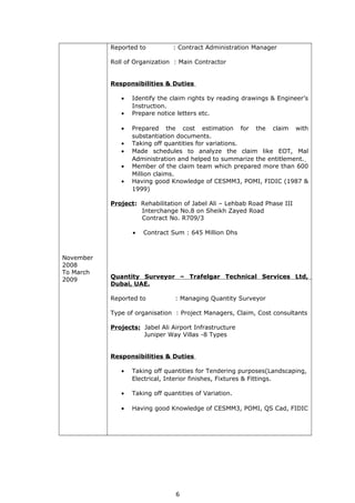 November
2008
To March
2009
Reported to : Contract Administration Manager
Roll of Organization : Main Contractor
Responsibilities & Duties
• Identify the claim rights by reading drawings & Engineer’s
Instruction.
• Prepare notice letters etc.
• Prepared the cost estimation for the claim with
substantiation documents.
• Taking off quantities for variations.
• Made schedules to analyze the claim like EOT, Mal
Administration and helped to summarize the entitlement.
• Member of the claim team which prepared more than 600
Million claims.
• Having good Knowledge of CESMM3, POMI, FIDIC (1987 &
1999)
Project: Rehabilitation of Jabel Ali – Lehbab Road Phase III
Interchange No.8 on Sheikh Zayed Road
Contract No. R709/3
• Contract Sum : 645 Million Dhs
Quantity Surveyor – Trafelgar Technical Services Ltd,
Dubai, UAE.
Reported to : Managing Quantity Surveyor
Type of organisation : Project Managers, Claim, Cost consultants
Projects: Jabel Ali Airport Infrastructure
Juniper Way Villas -8 Types
Responsibilities & Duties
• Taking off quantities for Tendering purposes(Landscaping,
Electrical, Interior finishes, Fixtures & Fittings.
• Taking off quantities of Variation.
• Having good Knowledge of CESMM3, POMI, QS Cad, FIDIC
6
 
