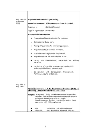 May 1998 to
November
2008
July 1995 to
May 1998
Experience in Sri Lanka (13 years)
Quantity Surveyor - Wijaya Constructions (Pvt.) Ltd.
Reported to : Contract Manager
Type of organisation : Contractor
Responsibilities & Duties
• Preparation of Cost implication for variation.
• Estimation for Extra work.
• Taking off quantities for estimating purposes.
• Preparation of sub-Contract payments.
• Sub-contractor’s agreement preparation.
• Preparation claim for abortive work at site.
• Taking site measurement, Preparation of monthly
valuation.
• Monitoring of monthly progress and productivity
and reported to higher management.
• Co-ordination with Construction, Procurement,
Planning, Accounts and stores.
Quantity Surveyor – N &A Engineering Services (Pvt)Ltd.
(Building Construction Section) -Sri Lanka
Project: Multy story Luxury Apartment Complex (Golden Arc-
-Projects) This project is located at Nugegoda which is
High class residential area in Sri Lanka.
N&A Engineering Services (Pvt) Ltd Constructs these
apartment with 25 luxury houses
• Client :Edirisingha Trust Investment Ltd
• Consultant :Anil Kumarage associate (pvt) ltd,
7
 