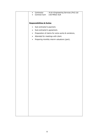 • Contractor : N & A Engineering Services (Pvt) Ltd
• Contract Sum :150 Million SLR
Responsibilities & Duties
• Sub contractor’s payment.
• Sub-contractor’s agreement.
• Preparation of claims for extra works & variations.
• Attended for meetings with client.
• Preparing monthly interim valuations (part).
8
 