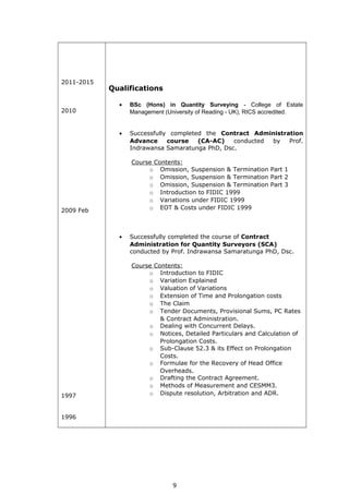 2011-2015
2010
2009 Feb
1997
1996
Qualifications
• BSc (Hons) in Quantity Surveying - College of Estate
Management (University of Reading - UK), RICS accredited.
• Successfully completed the Contract Administration
Advance course (CA-AC) conducted by Prof.
Indrawansa Samaratunga PhD, Dsc.
Course Contents:
o Omission, Suspension & Termination Part 1
o Omission, Suspension & Termination Part 2
o Omission, Suspension & Termination Part 3
o Introduction to FIDIC 1999
o Variations under FIDIC 1999
o EOT & Costs under FIDIC 1999
• Successfully completed the course of Contract
Administration for Quantity Surveyors (SCA)
conducted by Prof. Indrawansa Samaratunga PhD, Dsc.
Course Contents:
o Introduction to FIDIC
o Variation Explained
o Valuation of Variations
o Extension of Time and Prolongation costs
o The Claim
o Tender Documents, Provisional Sums, PC Rates
& Contract Administration.
o Dealing with Concurrent Delays.
o Notices, Detailed Particulars and Calculation of
Prolongation Costs.
o Sub-Clause 52.3 & its Effect on Prolongation
Costs.
o Formulae for the Recovery of Head Office
Overheads.
o Drafting the Contract Agreement.
o Methods of Measurement and CESMM3.
o Dispute resolution, Arbitration and ADR.
9
 