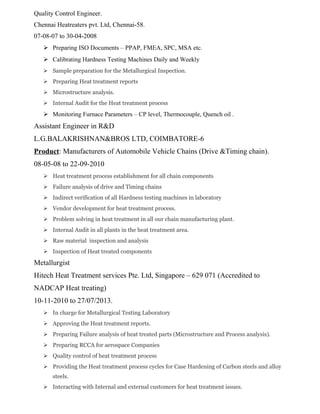 Quality Control Engineer.
Chennai Heatreaters pvt. Ltd, Chennai-58.
07-08-07 to 30-04-2008
 Preparing ISO Documents – PPAP, FMEA, SPC, MSA etc.
 Calibrating Hardness Testing Machines Daily and Weekly
 Sample preparation for the Metallurgical Inspection.
 Preparing Heat treatment reports
 Microstructure analysis.
 Internal Audit for the Heat treatment process
 Monitoring Furnace Parameters – CP level, Thermocouple, Quench oil .
Assistant Engineer in R&D
L.G.BALAKRISHNAN&BROS LTD, COIMBATORE-6
Product: Manufacturers of Automobile Vehicle Chains (Drive &Timing chain).
08-05-08 to 22-09-2010
 Heat treatment process establishment for all chain components
 Failure analysis of drive and Timing chains
 Indirect verification of all Hardness testing machines in laboratory
 Vendor development for heat treatment process.
 Problem solving in heat treatment in all our chain manufacturing plant.
 Internal Audit in all plants in the heat treatment area.
 Raw material inspection and analysis
 Inspection of Heat treated components
Metallurgist
Hitech Heat Treatment services Pte. Ltd, Singapore – 629 071 (Accredited to
NADCAP Heat treating)
10-11-2010 to 27/07/2013.
 In charge for Metallurgical Testing Laboratory
 Approving the Heat treatment reports.
 Preparing Failure analysis of heat treated parts (Microstructure and Process analysis).
 Preparing RCCA for aerospace Companies
 Quality control of heat treatment process
 Providing the Heat treatment process cycles for Case Hardening of Carbon steels and alloy
steels.
 Interacting with Internal and external customers for heat treatment issues.
 