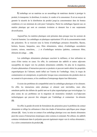 Introduction générale
1
L’emballage est un matériau ou un assemblage de matériaux destiné à protéger le
produit, le transporter, le distribuer, le stocker, le vendre et le consommer. Il est un moyen de
garantir la sécurité de la distribution du produit jusqu’au consommateur dans de bonnes
conditions et à un minimum de coût pour l’entreprise. Parmi les emballages figurent aux en
matière plastique qui sont en constante évolution et donnent lieu à une surprenante
diversification.
Aujourd’hui, les matières plastiques sont présentes dans presque tous les secteurs de
l’activité humaine. Les emballages en plastiques représentent 33% de la consommation totale
des polymères. Ils se trouvent sous la forme d’emballages primaires (bouteilles, ﬂacons,
boitiers, bocaux, barquettes, sacs, films alimentaires, tubes), d’emballages secondaires
(casiers, caisses, manchons,. . .) et d’emballages tertiaires (palettes, conteneurs ﬁlms,
éléments de calage . . .) [1].
Les emballages alimentaires plastiques suscitent la méfiance, et leur utilisation ne
cesse d’être remise en cause. En effet, ils contiennent des additifs et autres adjuvants
susceptibles de migrer vers les produits alimentaires emballés. En plus de la migration,
d’autres phénomènes d’interaction peuvent se produire et peuvent tantôt altérer les propriétés
organoleptiques de l’aliment, tantôt influé sur l’inertie de l’emballage. Ainsi, le risque de
contamination est omniprésent, en particulier lorsque nous consommons des produits dont on
ne connait ni la provenance, ni les conditions d’entreposage depuis leur fabrication.
Il existe des problèmes de compatibilité entre les emballages plastiques et les aliments.
En effet, les interactions entre plastique et aliment sont inévitables, mais elles
entraînent parfois des défauts de qualité tant sur le plan organoleptique que toxicologique. Le
plus connu de ces problèmes est la migration de monomères résiduels ou d’adjuvants
technologiques qui peuvent être relargués par l’emballage et contaminer les aliments
[2].
En effet, la grande diversité de formulation des polymères pose le problème du contact
alimentaire et oblige les utilisateurs à faire des études d’interactions spécifiques pour chaque
aliment [3]. Ainsi, la mise en contact d’un emballage plastique avec une denrée alimentaire
peut être source d’interactions réciproques entre contenu et contenant. Par ailleurs, les additifs
contenus initialement dans le polymère peuvent également migrer vers le milieu alimentaire ;
il y a alors contamination du produit [4].
 