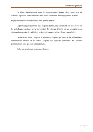 Introduction générale
3
Par ailleurs, la variation de masse des éprouvettes en PS ayant été en contact avec les
différents liquides d’essais considérés a été suivie en fonction du temps pendant 10 jours.
Le présent mémoire est constitué de deux grandes parties :
La première partie contient trois chapitres portant, respectivement, sur des notions sur
les emballages plastiques et le polystyrène, le principe d’inertie et les approches pour
diminuer la migration des additifs et la description des techniques d’analyses utilisées.
La deuxième partie comporte le quatrième chapitre qui traite de la méthodologie
expérimentale adoptée et le dernier chapitre qui regroupe l’ensemble des résultats
expérimentaux ainsi que leurs interprétations.
Enfin, une conclusion générale est donnée.
 