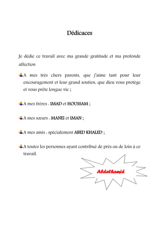 Dédicaces
Je dédie ce travail avec ma grande gratitude et ma profonde
affection
A mes très chers parents, que j’aime tant pour leur
encouragement et leur grand soutien, que dieu vous protège
et vous prête longue vie ;
A mes frères : IMAD et HOUSSAM ;
A mes sœurs : MANEl et IMAN ;
A mes amis : spécialement ABED KHALED ;
A toutes les personnes ayant contribué de près ou de loin à ce
travail.
Abdelhamid
 