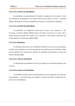 Chapitre I Notions sur les emballages plastiques-polystyrène
8
I.1.4.1.2.La nature des plastiﬁants
Les plastiﬁants sont généralement des liquides et quelques-uns sont solides, il existe
une multitude de le plastiﬁants sur le marché. Parmi les plus utilisés, on citera : Le dioctyle
phtalate, phosphate de trioctyle, le phosphate de tricrésyle et le phosphate de triphényle.
I.1.4.1.3.La toxicité des plastiﬁants
Les plastiﬁants sont légèrement irritants pour la peau et les muqueuses, à titre
d’exemple, le dioctyle phtalate (DOP) présente une faible toxicité par voie orale, mais il
semble pourtant provoquer des troubles de la croissance et des tumeurs cancéreuses par
l’intermédiaire de son principal métabolite [21].
I.1.4.2.Les lubriﬁants
Les lubrifiants tels que les cires et paraffines facilitent la mise en œuvre des polymères
et réduisent leur adhérence aux parois des machines de transformation. Des lubrifiants solides
peuvent également être ajoutés pour améliorer les propriétés de glissement et d’usure des
matières plastiques [22].
I.1.4.2.1.Le rôle des lubriﬁants
Le rôle principal des lubriﬁants est d’éviter le collage sur les machines pendant la mise
en œuvre.
I.1.4.2.2.La nature des lubriﬁants
Les lubriﬁants les plus utilisés sont généralement des cires organiques, des acides gras
(acide stéarique ...), des alcools gras, des stéarates ou laurates de métaux alcalinoterreux, les
esters et les sels métalliques.
 