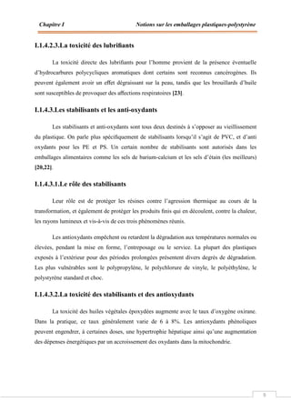 Chapitre I Notions sur les emballages plastiques-polystyrène
9
I.1.4.2.3.La toxicité des lubriﬁants
La toxicité directe des lubriﬁants pour l’homme provient de la présence éventuelle
d’hydrocarbures polycycliques aromatiques dont certains sont reconnus cancérogènes. Ils
peuvent également avoir un eﬀet dégraissant sur la peau, tandis que les brouillards d’huile
sont susceptibles de provoquer des aﬀections respiratoires [23].
I.1.4.3.Les stabilisants et les anti-oxydants
Les stabilisants et anti-oxydants sont tous deux destinés à s’opposer au vieillissement
du plastique. On parle plus spéciﬁquement de stabilisants lorsqu’il s’agit de PVC, et d’anti
oxydants pour les PE et PS. Un certain nombre de stabilisants sont autorisés dans les
emballages alimentaires comme les sels de barium-calcium et les sels d’étain (les meilleurs)
[20,22].
I.1.4.3.1.Le rôle des stabilisants
Leur rôle est de protéger les résines contre l’agression thermique au cours de la
transformation, et également de protéger les produits ﬁnis qui en découlent, contre la chaleur,
les rayons lumineux et vis-à-vis de ces trois phénomènes réunis.
Les antioxydants empêchent ou retardent la dégradation aux températures normales ou
élevées, pendant la mise en forme, l’entreposage ou le service. La plupart des plastiques
exposés à l’extérieur pour des périodes prolongées présentent divers degrés de dégradation.
Les plus vulnérables sont le polypropylène, le polychlorure de vinyle, le polyéthylène, le
polystyrène standard et choc.
I.1.4.3.2.La toxicité des stabilisants et des antioxydants
La toxicité des huiles végétales époxydées augmente avec le taux d’oxygène oxirane.
Dans la pratique, ce taux généralement varie de 6 à 8%. Les antioxydants phénoliques
peuvent engendrer, à certaines doses, une hypertrophie hépatique ainsi qu’une augmentation
des dépenses énergétiques par un accroissement des oxydants dans la mitochondrie.
 