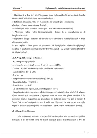 Chapitre I Notions sur les emballages plastiques-polystyrène
15
1− Plastiﬁant, à la dose de 1 à 3,5 %, pouvant jouer également le rôle de lubriﬁant : les plus
courants sont l’huile minérale ou les esters phtaliques ;
2− Lubriﬁant, à la dose de 0,1 à 0,4 %, constitué par un acide gras (stéarique ou
béhénique) et/ou un savon (stéarate de zinc) ;
3− Antistatique, amine ou amide d’acide gras : N-N’ éthylène bis-stéaramide ;
4− Absorbeur d’ultra- violets (éventuellement) : dérivés de la benzophénone ou du
phénylbenzotriazole ;
5− Pigment ou charge : carbonate de calcium, oxyde de titane ou mélange des deux et divers
colorants appropriés ;
6− Anti oxydant : choisi parmi les phosphites 2-4 dinonylphényl di-(4-mononyl phényl)
phosphite et les phénols substitués (butylhydroxytoluène(BHT), 2-2’méthylène bis (4-méthyl-
6-tert-butyl phénol).
I.2.4.Propriétés du polystyrène
I.2.4.1.Propriétés physiques
Les principales propriétés physiques du polystyrène sont [29] :
• Couleur : incolore, transparent pour les qualités non pigmentées ;
• Densité (20◦C) : 1,04 à 1,09 ;
• Toucher : sec ;
• Température de déformation (sous charge) :95◦C) ;
• Tenue à la chaleur : 73 à 80◦C ;
• Tenue à froid : ≥ −20◦C ;
• Les objets ﬁnis sont rigides, durs, assez fragiles au choc ;
• Craquelage (crazing) : certains produits chimiques, solvants (kérosène, adhésifs à solvants,
arômes naturels sont susceptibles d’engendrer dans les zones des pièces soumises à des
contraintes internes l’apparition de craquelures se traduisant assez vite par la rupture de
l’objet. Cet inconvénient peut être mis à proﬁt pour déterminer la présence de zones plus
fragiles et modiﬁer en conséquence soit le dessin de l’objet, soit les conditions de moulage.
I.2.4.2.Propriétés chimiques
A la température ambiante, le polystyrène est compatible avec de nombreux produits
chimiques. Il est cependant altéré par l’acide acétique glacial, l’acide acétique à 10%, les
 