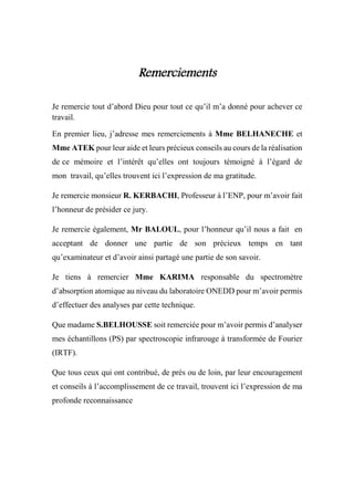 Remerciements
Je remercie tout d’abord Dieu pour tout ce qu’il m’a donné pour achever ce
travail.
En premier lieu, j’adresse mes remerciements à Mme BELHANECHE et
Mme ATEK pour leur aide et leurs précieux conseils au cours de la réalisation
de ce mémoire et l’intérêt qu’elles ont toujours témoigné à l’égard de
mon travail, qu’elles trouvent ici l’expression de ma gratitude.
Je remercie monsieur R. KERBACHI, Professeur à l’ENP, pour m’avoir fait
l’honneur de présider ce jury.
Je remercie également, Mr BALOUL, pour l’honneur qu’il nous a fait en
acceptant de donner une partie de son précieux temps en tant
qu’examinateur et d’avoir ainsi partagé une partie de son savoir.
Je tiens à remercier Mme KARIMA responsable du spectromètre
d’absorption atomique au niveau du laboratoire ONEDD pour m’avoir permis
d’effectuer des analyses par cette technique.
Que madame S.BELHOUSSE soit remerciée pour m’avoir permis d’analyser
mes échantillons (PS) par spectroscopie infrarouge à transformée de Fourier
(IRTF).
Que tous ceux qui ont contribué, de près ou de loin, par leur encouragement
et conseils à l’accomplissement de ce travail, trouvent ici l’expression de ma
profonde reconnaissance
 
