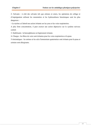 Chapitre I Notions sur les emballages plastiques-polystyrène
18
2- Solvants : à côté des solvants tels que cétones et esters, les opérations de collage et
d’imprégnation utilisent les monomères et les hydrocarbures benzéniques sont les plus
dangereux :
- Le styrène a d’abord une action irritante sur les yeux et les voies respiratoires.
A plus forte concentration, il peut exercer une action dépressive sur le système nerveux
central.
3- Stabilisants : la benzophénone est légèrement irritante.
4- Charges : les ﬁbres de verre sont irritantes pour les voies respiratoires et la peau.
5-Antistatiques : les amines et les sels d’ammonium quaternaires sont irritants pour la peau et
certains sont allergisants.
 