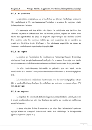Chapitre II Principe d’inertie et approches pour diminuer la migration des additifs
21
II.3.1.1.La perméation
La perméation se caractérise par le transfert de gaz à travers l’emballage, notamment
l’O2 vers l’aliment, le CO2 vers l’extérieur de l’emballage et le passage des composés volatils
de l’extérieur vers l’aliment.
Ce phénomène doit être réduit afin d’éviter la prolifération des bactéries dans
l’aliment, les pertes de carbonatation dans les boissons gazeuses, la perte des arômes ou de
flaveur dans le produit fini. En effet, les propriétés organoleptiques des aliments résultent
d’un équilibre entre les composés volatils qui sont susceptibles de se transférer du
produit vers l’extérieur (perte d’arômes) et les substances susceptibles de passer de
l’extérieur vers l’aliment (contamination de produit)[40].
II.3.1.2.La sorption
La sorption est l’assimilation des constituants de l’aliment par la paroi d’emballage
plastique suivie de leur pénétration dans le polymère. Le processus de sorption peut induire
une perte des arômes de l’aliment et entraîner une modification structurale du polymère [41].
En effet, le vieillissement irréversible du polymère peut être induit par des
modifications de la structure chimique des chaînes macromoléculaires et de son état physique
[42].
Les phénomènes de sorption sont plus fréquents avec des composés lipophiles, cela est
dû à la grande affinité pour la plupart des emballages qui sont aussi peu ou pas polaires (PS,
PET, PE, PP) [40]
II.3.1.3.La migration
La migration des constituants de l’emballage (monomères résiduels, additifs, etc.) vers
le produit conditionné est un autre type d’échange de matière qui constitue un problème de
sécurité alimentaire.
Le terme migration désigne la masse de ce qui migre dans l’aliment et s’exprime en
mg/kg d’aliment ou en mg/dm2
de surface en contact avec l’emballage. On distingue deux
types de migrations (figure II-2)
 