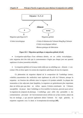 Chapitre II Principe d’inertie et approches pour diminuer la migration des additifs
22
Aliment
Migration spécifique de X Migration globale
-Critère toxicologique - Critère d’altération de l’aliment 60mg/Kg d’aliment
-Critère toxicologique indirect
-Bonnes pratiques de fabrication
Figure II-2 : Migration spécifique et migration globale [43,44]
 La migration spécifique d’une substance donnée, est un critère toxicologique ;
cette migration doit être telle que le consommateur n’ingère pas chaque jour une quantité
supérieure à la dose journalière tolérable ;
 La migration globale est la masse totale cédée par un emballage aux aliments à son
contact. Elle est donc égale à la somme des migrations spécifiques de tous les migrants.
Ce phénomène de migration dépend de la composition de l’emballage (nature,
volatilité, concentration des molécules) mais également de celle de l’aliment, puisque la
migration est fonction des affinités entre le migrant et le produit emballé. La plupart des
monomères et des adjuvants étant lipophiles, la migration est généralement plus importante
dans un milieu gras que dans un milieu aqueux. Certains constituants de l’aliment,
susceptibles de passer dans l’emballage et d’en modifier la structure, peuvent aussi activer
la migration de composés du plastique. L’emballage peut enfin être perméable à des
contaminations provenant de l’environnement (encre utilisée sur sa face externe, odeurs du
lieu de stockage…) qui peuvent également altérer l’aliment. En règle générale, la
migration augmente avec la durée et la température de stockage [45].
Polymère + X, Y, Z
X X+Y+Z
 