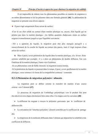 Chapitre II Principe d’inertie et approches pour diminuer la migration des additifs
23
Il est impossible de réduire tous les phénomènes possibles en matière de migration à
un même dénominateur ni de les présenter dans une formule générale [46]. Le phénomène de
migration se présente sous divers aspects :
Il peut s'agir uniquement d'une action de surface :
-C'est le cas d'un solide au contact d'une matière plastique ou, encore, d'un liquide qui ne
pénètre pas dans la matière plastique ; les faibles quantités d'adjuvants situés en surface
migrent éventuellement jusqu'à ce que l'équilibre soit atteint.
- S'il y a agitation du liquide, la migration peut être plus marquée puisqu'il y a
renouvellement de la couche de liquide au contact des parois, mais il s'agit toujours d'une
action de surface.
Mais il peut y avoir pénétration du liquide dans la matière plastique, à la faveur d'une
certaine solubilité par exemple ; il y a alors un phénomène de double diffusion, l'un vers
l'intérieur de la matière plastique, l'autre vers l'extérieur.
-Si ces phénomènes sont de faible intensité, la migration restera limitée,
-Si la pénétration du liquide se poursuit dans le temps, il peut y avoir gonflement de la matière
plastique ; nous sommes à la limite de la compatibilité contenue - contenant.
II.3.2.Phénomène de migration polymère / aliments
La migration peut se définir comme le transfert de matière d’une source
externe vers l’aliment [47].
Le processus de migration de l’emballage polymérique vers le produit fini peut
être décrit en trois étapes étroitement liées entre elles. Ces étapes sont les suivantes [48] :
 La diffusion du migrant à travers le polymère gouvernée par le coefficient de
diffusion (D).
 La solvatation de l’interface polymère / aliment contrôlée par le coefficient de partage
(K).
 La dispersion de la molécule diffusante dans l’aliment qui dépend de la solubilité et du
coefficient de diffusion.
 