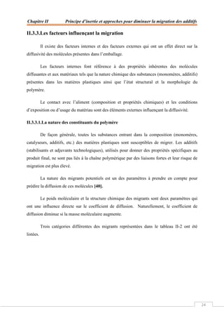 Chapitre II Principe d’inertie et approches pour diminuer la migration des additifs
24
II.3.3.Les facteurs influençant la migration
Il existe des facteurs internes et des facteurs externes qui ont un effet direct sur la
diffusivité des molécules présentes dans l’emballage.
Les facteurs internes font référence à des propriétés inhérentes des molécules
diffusantes et aux matériaux tels que la nature chimique des substances (monomères, additifs)
présentes dans les matières plastiques ainsi que l’état structural et la morphologie du
polymère.
Le contact avec l’aliment (composition et propriétés chimiques) et les conditions
d’exposition ou d’usage du matériau sont des éléments externes influençant la diffusivité.
II.3.3.1.La nature des constituants du polymère
De façon générale, toutes les substances entrant dans la composition (monomères,
catalyseurs, additifs, etc.) des matières plastiques sont susceptibles de migrer. Les additifs
(stabilisants et adjuvants technologiques), utilisés pour donner des propriétés spécifiques au
produit final, ne sont pas liés à la chaîne polymérique par des liaisons fortes et leur risque de
migration est plus élevé.
La nature des migrants potentiels est un des paramètres à prendre en compte pour
prédire la diffusion de ces molécules [40].
Le poids moléculaire et la structure chimique des migrants sont deux paramètres qui
ont une influence directe sur le coefficient de diffusion. Naturellement, le coefficient de
diffusion diminue si la masse moléculaire augmente.
Trois catégories différentes des migrants représentées dans le tableau II-2 ont été
listées.
 