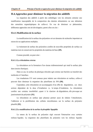 Chapitre II Principe d’inertie et approches pour diminuer la migration des additifs
27
II.4.Approches pour diminuer la migration des additifs
La migration des additifs à partir des emballages vers les aliments entraine une
modification inacceptable de la composition des denrées alimentaires ou une altération
des caractères organoleptiques de celles-ci. En vue de diminuer ce phénomène,
différentes approches ont été développées, parmi elles on cite :
II.4.1.Modification de la surface
La modification de la surface des polymères est un domaine de recherche important en
raison de ses applications multiples.
Le traitement de surface des polymères confère de nouvelles propriétés de surface au
matériau tout en conservant les propriétés du matériau de base [49].
Comme procédé, on peut citer :
II.4.1.1.La réticulation externe
La réticulation est la formation d’un réseau tridimensionnel qui rend la surface plus
dure (moins élastique).
Dans ce cas, la surface du plastique réticulée agit comme une barrière au transfert des
molécules à l’interface.
Les irradiations UV sont connues pour induire une réticulation en surface, celles-ci
peuvent faire diminuer la migration des plastifiants de 50% [50].
Cependant, cette réticulation est accompagnée d’un effet de dégradation, ces deux
actions dépendent de la dose d’irradiation i.e. le temps d’irradiation. La réticulation
confère une certaine insolubilité , quant à la réaction de dégradation, elle provoque un
jaunissement du polymère [51].
La réticulation en surface (par plasma) permet aussi de réduire l’attachement,
l’adhésion et la prolifération des cellules microbiennes sur la surface du polymère
plastifié [52] .
II.4.1.2.La modification de la surface hydrophile/ lipophile
La nature de la surface du polymère régit souvent l'interaction avec certains
milieux liquides. La migration des plastifiants du polymère vers les milieux liquides
 