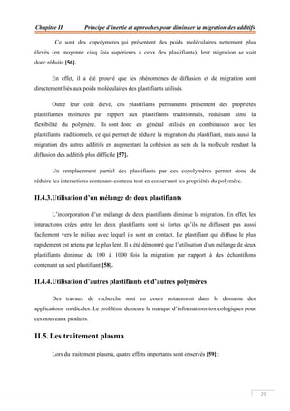 Chapitre II Principe d’inertie et approches pour diminuer la migration des additifs
29
Ce sont des copolymères qui présentent des poids moléculaires nettement plus
élevés (en moyenne cinq fois supérieurs à ceux des plastifiants), leur migration se voit
donc réduite [56].
En effet, il a été prouvé que les phénomènes de diffusion et de migration sont
directement liés aux poids moléculaires des plastifiants utilisés.
Outre leur coût élevé, ces plastifiants permanents présentent des propriétés
plastifiantes moindres par rapport aux plastifiants traditionnels, réduisant ainsi la
flexibilité du polymère. Ils sont donc en général utilisés en combinaison avec les
plastifiants traditionnels, ce qui permet de réduire la migration du plastifiant, mais aussi la
migration des autres additifs en augmentant la cohésion au sein de la molécule rendant la
diffusion des additifs plus difficile [57].
Un remplacement partiel des plastifiants par ces copolymères permet donc de
réduire les interactions contenant-contenu tout en conservant les propriétés du polymère.
II.4.3.Utilisation d’un mélange de deux plastifiants
L’incorporation d’un mélange de deux plastifiants diminue la migration. En effet, les
interactions crées entre les deux plastifiants sont si fortes qu’ils ne diffusent pas aussi
facilement vers le milieu avec lequel ils sont en contact. Le plastifiant qui diffuse le plus
rapidement est retenu par le plus lent. Il a été démontré que l’utilisation d’un mélange de deux
plastifiants diminue de 100 à 1000 fois la migration par rapport à des échantillons
contenant un seul plastifiant [58].
II.4.4.Utilisation d’autres plastifiants et d’autres polymères
Des travaux de recherche sont en cours notamment dans le domaine des
applications médicales. Le problème demeure le manque d’informations toxicologiques pour
ces nouveaux produits.
II.5. Les traitement plasma
Lors du traitement plasma, quatre effets importants sont observés [59] :
 