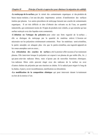 Chapitre II Principe d’inertie et approches pour diminuer la migration des additifs
30
-Le nettoyage de la surface, par le retrait des contaminants organiques et des produits de
basse masse molaire; c’est une des plus importantes actions d’amélioration des surfaces
traitées par plasma. Les autres procédures de nettoyage laissent une couche de contaminants
organiques. Il est très difficile et cher d’obtenir des solvants ou de l’eau, en quantité
industrielle, qui contiennent moins de 10 ppm de produits non volatils, ce qui entraîne qu’une
surface nettoyée avec des liquides reste contaminée.
-L’ablation ou l’attaque du polymère peut créer une forte rugosité de la surface ;
elle se distingue du nettoyage par la quantité de matériau enlevé. L’érosion est
nécessaire sur les polymères extrêmement contaminés. Pour les matériaux semi-cristallins,
la partie amorphe est attaquée plus vite que la partie cristalline, une rugosité apparaît où
les zones amorphes sont en creux ;
-La réticulation des couches de surface a été le premier effet reconnu d’un traitement
plasma. Elle intervient lorsque le polymère est exposé à un plasma de gaz noble (He, Ar...)
qui peut créer des radicaux libres, mais n’ajoute pas de nouvelles fonctions chimiques.
Les radicaux libres créés peuvent réagir avec des radicaux de la surface ou avec
d’autres chaînes du polymère par une réaction en chaîne. Si le radical peut migrer le long de
la chaîne, il peut y avoir recombinaison, ramification ou réticulation.
-La modification de la composition chimique qui peut intervenir durant le traitement
ou lors de la remise à l’air.
 