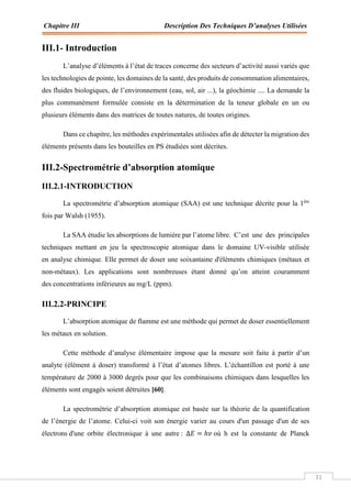 Chapitre III Description Des Techniques D’analyses Utilisées
31
III.1- Introduction
L’analyse d’éléments à l’état de traces concerne des secteurs d’activité aussi variés que
les technologies de pointe, les domaines de la santé, des produits de consommation alimentaires,
des fluides biologiques, de l’environnement (eau, sol, air ...), la géochimie .... La demande la
plus communément formulée consiste en la détermination de la teneur globale en un ou
plusieurs éléments dans des matrices de toutes natures, de toutes origines.
Dans ce chapitre, les méthodes expérimentales utilisées afin de détecter la migration des
éléments présents dans les bouteilles en PS étudiées sont décrites.
III.2-Spectrométrie d’absorption atomique
III.2.1-INTRODUCTION
La spectrométrie d’absorption atomique (SAA) est une technique décrite pour la 1ère
fois par Walsh (1955).
La SAA étudie les absorptions de lumière par l’atome libre. C’est une des principales
techniques mettant en jeu la spectroscopie atomique dans le domaine UV-visible utilisée
en analyse chimique. Elle permet de doser une soixantaine d'éléments chimiques (métaux et
non-métaux). Les applications sont nombreuses étant donné qu’on atteint couramment
des concentrations inférieures au mg/L (ppm).
III.2.2-PRINCIPE
L’absorption atomique de flamme est une méthode qui permet de doser essentiellement
les métaux en solution.
Cette méthode d’analyse élémentaire impose que la mesure soit faite à partir d’un
analyte (élément à doser) transformé à l’état d’atomes libres. L’échantillon est porté à une
température de 2000 à 3000 degrés pour que les combinaisons chimiques dans lesquelles les
éléments sont engagés soient détruites [60].
La spectrométrie d’absorption atomique est basée sur la théorie de la quantification
de l’énergie de l’atome. Celui-ci voit son énergie varier au cours d'un passage d'un de ses
électrons d'une orbite électronique à une autre : ∆‫ܧ‬ = ℎ‫ݒ‬où h est la constante de Planck
 
