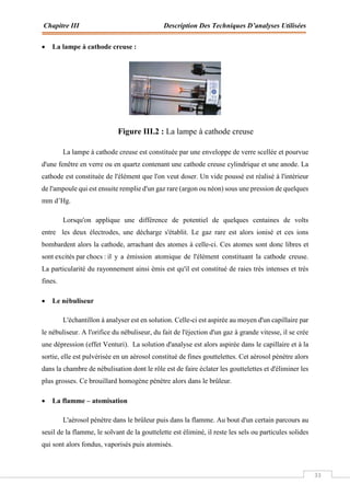 Chapitre III Description Des Techniques D’analyses Utilisées
33
 La lampe à cathode creuse :
Figure III.2 : La lampe à cathode creuse
La lampe à cathode creuse est constituée par une enveloppe de verre scellée et pourvue
d'une fenêtre en verre ou en quartz contenant une cathode creuse cylindrique et une anode. La
cathode est constituée de l'élément que l'on veut doser. Un vide poussé est réalisé à l'intérieur
de l'ampoule qui est ensuite remplie d'un gaz rare (argon ou néon) sous une pression de quelques
mm d’Hg.
Lorsqu'on applique une différence de potentiel de quelques centaines de volts
entre les deux électrodes, une décharge s'établit. Le gaz rare est alors ionisé et ces ions
bombardent alors la cathode, arrachant des atomes à celle-ci. Ces atomes sont donc libres et
sont excités par chocs : il y a émission atomique de l'élément constituant la cathode creuse.
La particularité du rayonnement ainsi émis est qu'il est constitué de raies très intenses et très
fines.
 Le nébuliseur
L'échantillon à analyser est en solution. Celle-ci est aspirée au moyen d'un capillaire par
le nébuliseur. A l'orifice du nébuliseur, du fait de l'éjection d'un gaz à grande vitesse, il se crée
une dépression (effet Venturi). La solution d'analyse est alors aspirée dans le capillaire et à la
sortie, elle est pulvérisée en un aérosol constitué de fines gouttelettes. Cet aérosol pénètre alors
dans la chambre de nébulisation dont le rôle est de faire éclater les gouttelettes et d'éliminer les
plus grosses. Ce brouillard homogène pénètre alors dans le brûleur.
 La flamme – atomisation
L'aérosol pénètre dans le brûleur puis dans la flamme. Au bout d'un certain parcours au
seuil de la flamme, le solvant de la gouttelette est éliminé, il reste les sels ou particules solides
qui sont alors fondus, vaporisés puis atomisés.
 