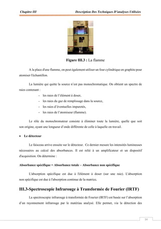 Chapitre III Description Des Techniques D’analyses Utilisées
34
Figure III.3 : La flamme
A la place d'une flamme, on peut également utiliser un four cylindrique en graphite pour
atomiser l'échantillon.
La lumière qui quitte la source n’est pas monochromatique. On obtient un spectre de
raies contenant :
- les raies de l’élément à doser,
- les raies du gaz de remplissage dans la source,
- les raies d’éventuelles impuretés,
- les raies de l’atomiseur (flamme).
Le rôle du monochromateur consiste à éliminer toute la lumière, quelle que soit
son origine, ayant une longueur d’onde différente de celle à laquelle on travail.
 Le détecteur
Le faisceau arrive ensuite sur le détecteur. Ce dernier mesure les intensités lumineuses
nécessaires au calcul des absorbances. Il est relié à un amplificateur et un dispositif
d'acquisition. On détermine :
Absorbance spécifique = Absorbance totale – Absorbance non spécifique
L'absorption spécifique est due à l'élément à doser (sur une raie). L'absorption
non spécifique est due à l'absorption continue de la matrice.
III.3-Spectroscopie Infrarouge à Transformée de Fourier (IRTF)
La spectroscopie infrarouge à transformée de Fourier (IRTF) est basée sur l’absorption
d’un rayonnement infrarouge par le matériau analysé. Elle permet, via la détection des
 