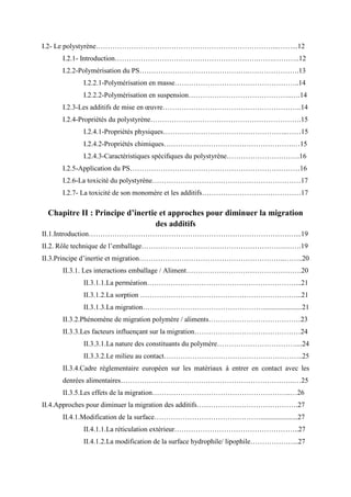 I.2- Le polystyrène…………………………………………………………………...……...12
I.2.1- Introduction…………………………………………………….…….………..12
I.2.2-Polymérisation du PS……………………………………….………………….13
I.2.2.1-Polymérisation en masse……………………………………………..14
I.2.2.2-Polymérisation en suspension……………………………………..….14
I.2.3-Les additifs de mise en œuvre…………………………………………………..14
I.2.4-Propriétés du polystyrène……………………………………………………….15
I.2.4.1-Propriétés physiques……………………………………………..……15
I.2.4.2-Propriétés chimiques……………………………………………….…15
I.2.4.3-Caractéristiques spéciﬁques du polystyrène………………………….16
I.2.5-Application du PS………………………………………………………………16
I.2.6-La toxicité du polystyrène………………………………………………………17
I.2.7- La toxicité de son monomère et les additifs……………………………………17
Chapitre II : Principe d’inertie et approches pour diminuer la migration
des additifs
II.1.Introduction………………………………………………………………………….…...19
II.2. Rôle technique de l’emballage…………………………………………………….…….19
II.3.Principe d’inertie et migration……………………………………………………..……..20
II.3.1. Les interactions emballage / Aliment………………………………………….20
II.3.1.1.La perméation………………………………………………………...21
II.3.1.2.La sorption …………………………………………………………...21
II.3.1.3.La migration……………………………………………......................21
II.3.2.Phénomène de migration polymère / aliments…………………………………23
II.3.3.Les facteurs influençant sur la migration………………………………………24
II.3.3.1.La nature des constituants du polymère……………………………....24
II.3.3.2.Le milieu au contact…………………………………………………..25
II.3.4.Cadre règlementaire européen sur les matériaux à entrer en contact avec les
denrées alimentaires………………………………………………………………..…25
II.3.5.Les effets de la migration…………………………………………………..…26
II.4.Approches pour diminuer la migration des additifs…………………………………….27
II.4.1.Modification de la surface……………………………………….....................27
II.4.1.1.La réticulation extérieur……………………………………………..27
II.4.1.2.La modification de la surface hydrophile/ lipophile………………...27
 