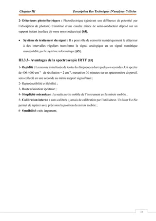 Chapitre III Description Des Techniques D’analyses Utilisées
38
2- Détecteurs photoélectriques : Photoélectrique (générant une diﬀérence de potentiel par
l’absorption de photons) Constitué d’une couche mince de semi-conducteur déposé sur un
support isolant (surface de verre non conductrice) [65].
 Système de traitement du signal : Il a pour rôle de convertir numériquement le détecteur
à des intervalles réguliers transforme le signal analogique en un signal numérique
manipulable par le système informatique [65].
III.3.3- Avantages de la spectroscopie IRTF [65]
1- Rapidité : La mesure simultanée de toutes les fréquences dure quelques secondes .Un spectre
de 400-4000 cm−1
de résolution = 2 cm−1
, mesuré en 30 minutes sur un spectromètre dispersif,
sera collecté en une seconde au même rapport signal/bruit ;
2- Reproductibilité et ﬁabilité ;
3- Haute résolution spectrale ;
4- Simplicité mécanique : la seule partie mobile de l’instrument est le miroir mobile ;
5- Calibration interne : auto-calibrés ; jamais de calibration par l’utilisateur. Un laser He-Ne
permet de repérer avec précision la position du miroir mobile ;
6- Sensibilité : très largement.
 