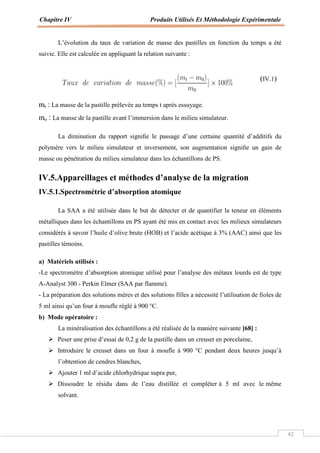 Chapitre IV Produits Utilisés Et Méthodologie Expérimentale
42
L’évolution du taux de variation de masse des pastilles en fonction du temps a été
suivie. Elle est calculée en appliquant la relation suivante :
(IV.1)
mt : La masse de la pastille prélevée au temps t après essuyage.
mo : La masse de la pastille avant l’immersion dans le milieu simulateur.
La diminution du rapport signiﬁe le passage d’une certaine quantité d’additifs du
polymère vers le milieu simulateur et inversement, son augmentation signiﬁe un gain de
masse ou pénétration du milieu simulateur dans les échantillons de PS.
IV.5.Appareillages et méthodes d’analyse de la migration
IV.5.1.Spectrométrie d’absorption atomique
La SAA a été utilisée dans le but de détecter et de quantifier la teneur en éléments
métalliques dans les échantillons en PS ayant été mis en contact avec les milieux simulateurs
considérés à savoir l’huile d’olive brute (HOB) et l’acide acétique à 3% (AAC) ainsi que les
pastilles témoins.
a) Matériels utilisés :
-Le spectromètre d’absorption atomique utilisé pour l’analyse des métaux lourds est de type
A-Analyst 300 - Perkin Elmer (SAA par flamme).
- La préparation des solutions mères et des solutions filles a nécessité l’utilisation de fioles de
5 ml ainsi qu’un four à moufle réglé à 900 °C.
b) Mode opératoire :
La minéralisation des échantillons a été réalisée de la manière suivante [68] :
 Peser une prise d’essai de 0,2 g de la pastille dans un creuset en porcelaine,
 Introduire le creuset dans un four à moufle à 900 °C pendant deux heures jusqu’à
l’obtention de cendres blanches,
 Ajouter 1 ml d’acide chlorhydrique supra pur,
 Dissoudre le résidu dans de l’eau distillée et compléter à 5 ml avec le même
solvant.
 