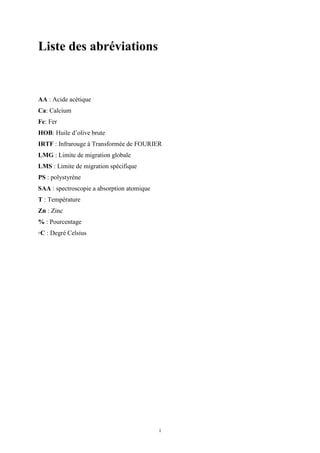 i
Liste des abréviations
AA : Acide acétique
Ca: Calcium
Fe: Fer
HOB: Huile d’olive brute
IRTF : Infrarouge à Transformée de FOURIER
LMG : Limite de migration globale
LMS : Limite de migration spécifique
PS : polystyrène
SAA : spectroscopie a absorption atomique
T : Température
Zn : Zinc
% : Pourcentage
◦C : Degré Celsius
 