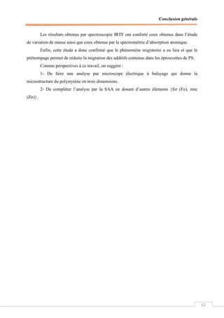 Conclusion générale
62
Les résultats obtenus par spectroscopie IRTF ont conforté ceux obtenus dans l’étude
de variation de masse ainsi que ceux obtenus par la spectrométrie d’absorption atomique.
Enfin, cette étude a donc confirmé que le phénomène migratoire a eu lieu et que le
prétrempage permet de réduire la migration des additifs contenus dans les éprouvettes de PS.
Comme perspectives à ce travail, on suggère :
1- De faire une analyse par microscope électrique à balayage qui donne la
microstructure du polystyrène en trois dimensions.
2- De compléter l’analyse par la SAA en dosant d’autres éléments {fer (Fe), zinc
(Zn)}.
 