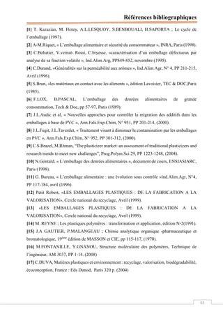 Références bibliographiques
63
[1] T. Kazazian, M. Henry, A.L.LESQUOY, S.BENBOUALI, H.SAPORTA ; Le cycle de
l’emballage (1997).
[2] A-M.Riquet, « L’emballage alimentaire et sécurité du consommateur », INRA, Paris (1998).
[3] C.Bohatier, V.vernat- Rossi, C.bryesse, «caractérisation d’un emballage défectueux par
analyse de sa fraction volatile », Ind.Alim.Arg, PP849-852, novembre (1995).
[4] C.Durand, «Généralités sur la perméabilité aux arômes », Ind.Alim.Agr, N° 4, PP 211-215,
Avril (1996).
[5] S.Brun, «les matériaux en contact avec les aliments », édition Lavoisier, TEC & DOC,Paris
(1983).
[6] F.LOX, B.PASCAL, L’emballage des denrées alimentaires de grande
consommation, Tech & Doc, pp 57-97, Paris (1989).
[7] J.L.Audic et al, « Nouvelles approches pour contrôler la migration des additifs dans les
emballages à base de PVC », Ann.Fals.Exp.Chim, N° 951, PP 201-214, (2000).
[8] J.L.Fugit, J.L.Taverdet, « Traitement visant à diminuer la contamination par les emballages
en PVC », Ann.Fals.Exp.Chim, N° 952, PP 301-312, (2000).
[9] C.S.Brazel, M.Rhman, “The plasticizer market: an assessment of traditional plasticizers and
research trends to meet new challenges”, Prog.Polym.Sci 29, PP 1223-1248, (2004).
[10] N.Gontard, « L’emballage des denrées alimentaires », document de cours, ENSIASIARC,
Paris (1998).
[11] G. Bureau, « L’emballage alimentaire : une évolution sous contrôle »Ind.Alim.Agr, N°4,
PP 117-184, avril (1996).
[12] Petit Robert, «LES EMBALLAGES PLASTIQUES : DE LA FABRICATION A LA
VALORISATION», Cercle national du recyclage, Avril (1999).
[13] «LES EMBALLAGES PLASTIQUES : DE LA FABRICATION A LA
VALORISATION», Cercle national du recyclage, Avril (1999).
[14] M. REYNE ; Les plastiques polymères : transformation et application, édition N◦2(1991).
[15] J.A GAUTIER, P.MALANGEAU ; Chimie analytique organique -pharmaceutique et
bromatologique, 19ème
édition de MASSON et CIE, pp 115-117, (1970).
[16] M.FONTANILLE, Y.GNANOU, Structure moléculaire des polymères, Technique de
l’ingénieur, AM 3037, PP 1-14. (2008)
[17] C.DUVA, Matières plastiques et environnement : recyclage, valorisation, biodégradabilité,
écoconception, France : Eds Dunod, Paris 320 p. (2004)
 
